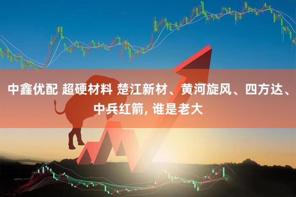 中鑫优配 超硬材料 楚江新材、黄河旋风、四方达、中兵红箭, 谁是老大