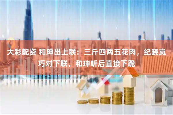 大彩配资 和珅出上联：三斤四两五花肉，纪晓岚巧对下联，和珅听后直接下跪
