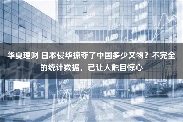 华夏理财 日本侵华掠夺了中国多少文物？不完全的统计数据，已让人触目惊心
