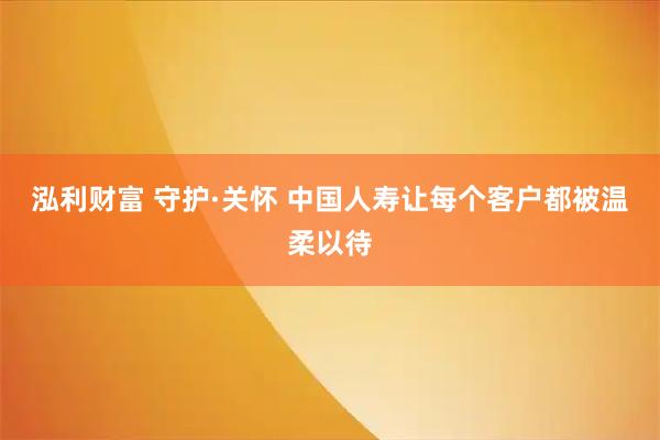 泓利财富 守护·关怀 中国人寿让每个客户都被温柔以待