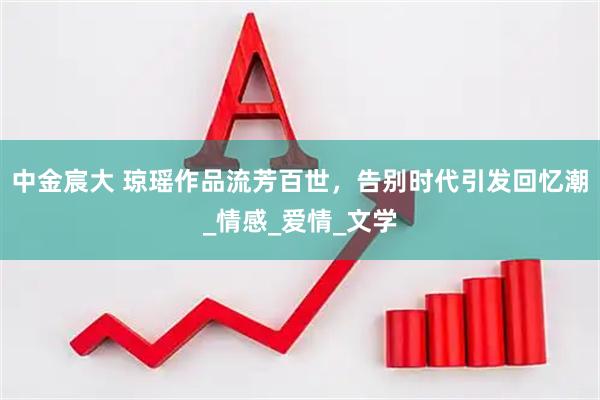 中金宸大 琼瑶作品流芳百世，告别时代引发回忆潮_情感_爱情_文学