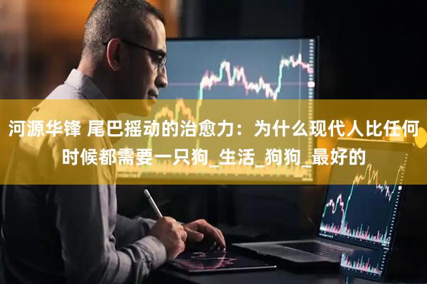 河源华锋 尾巴摇动的治愈力：为什么现代人比任何时候都需要一只狗_生活_狗狗_最好的