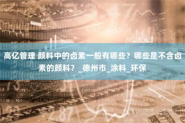 高亿管理 颜料中的卤素一般有哪些？哪些是不含卤素的颜料？_德州市_涂料_环保