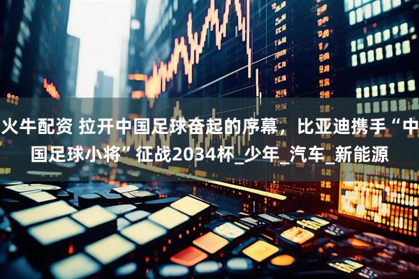 火牛配资 拉开中国足球奋起的序幕，比亚迪携手“中国足球小将”征战2034杯_少年_汽车_新能源
