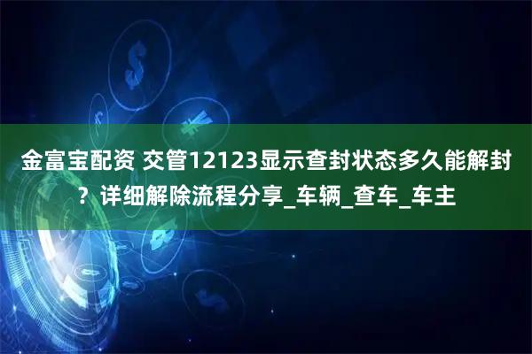 金富宝配资 交管12123显示查封状态多久能解封？详细解除流程分享_车辆_查车_车主