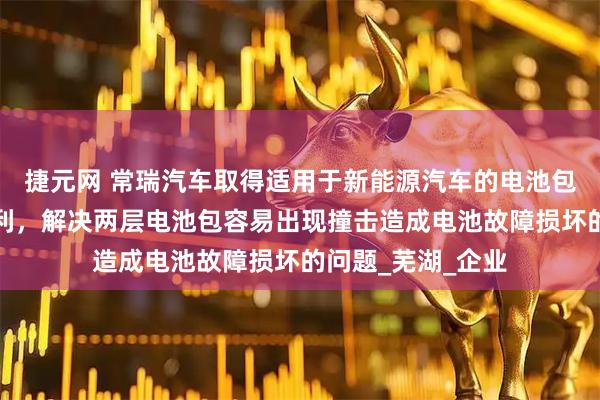 捷元网 常瑞汽车取得适用于新能源汽车的电池包双层模组支架专利，解决两层电池包容易出现撞击造成电池故障损坏的问题_芜湖_企业