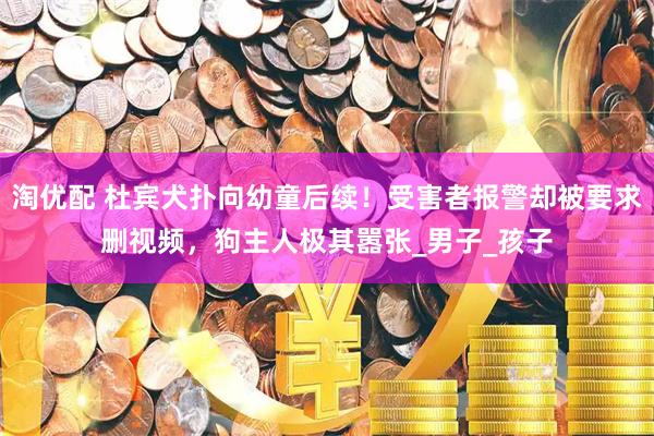 淘优配 杜宾犬扑向幼童后续！受害者报警却被要求删视频，狗主人极其嚣张_男子_孩子