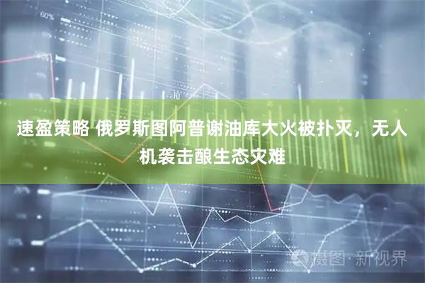 速盈策略 俄罗斯图阿普谢油库大火被扑灭，无人机袭击酿生态灾难